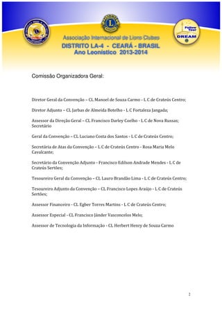 Associação Internacional de Lions Clubes

DISTRITO LA-4 - CEARÁ - BRASIL
Ano Leonístico 2013-2014

Comissão Organizadora Geral:

Diretor Geral da Convenção – CL Manoel de Souza Carmo - L C de Crateús Centro;
Diretor Adjunto – CL Jarbas de Almeida Botelho - L C Fortaleza Jangada;
Assessor da Direção Geral – CL Francisco Darley Coelho - L C de Nova Russas;
Secretário
Geral da Convenção – CL Luciano Costa dos Santos - L C de Crateús Centro;
Secretária de Atas da Convenção – L C de Crateús Centro - Rosa Maria Melo
Cavalcante;
Secretário da Convenção Adjunto - Francisco Edilson Andrade Mendes - L C de
Crateús Sertões;
Tesoureiro Geral da Convenção – CL Lauro Brandão Lima - L C de Crateús Centro;
Tesoureiro Adjunto da Convenção – CL Francisco Lopes Araújo - L C de Crateús
Sertões;
Assessor Financeiro - CL Egber Torres Martins - L C de Crateús Centro;
Assessor Especial - CL Francisco Jánder Vasconcelos Melo;
Assessor de Tecnologia da Informação - CL Herbert Henry de Souza Carmo

2

 
