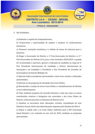 Associação Internacional de Lions Clubes

DISTRITO LA-4 - CEARÁ - BRASIL
Ano Leonístico 2013-2014
TITULO II – FINALIDADES
3. São finalidades:
a) Estimular o espírito de Companheirismo;
b) Proporcionar a oportunidade de ampliar e atualizar os conhecimentos
leonísticos;
c) Promover instruções leonísticas e o debate de temas de interesse para o
leonismo;
d) Eleger o Governador do Distrito, o 1º Vice-Governador do Distrito e o 2 º
Vice-Governador do Distrito LA-4, para o Ano Leonístico 2014/2015 e quando
for recomendado e oportuno, aprovar a indicação de candidato ao cargo de 2o
Vice Presidente Internacional, de Candidato a Diretor Internacional da
Associação e de Candidato a Presidente e Vice Presidente do Conselho de
Governadores do Distrito Múltiplo LA;
e) Apreciar todas as propostas apresentadas e votar teses, moções e indicações
apresentadas;
f) Informar-se do programa de atividades dos Lions Clubes;
g) Recomendar a criação de novos Lions Clubes e o desdobramento do Distrito
ou seu redistritamento;
h) Fixar mediante proposta do Conselho Distrital o valor das cotas ou outras
contribuições relativas à obrigações dos associados e dos Lions Clubes do
Distrito, conforme preceitua os Estatutos do Distrito LA-4;
i) Atualizar se necessário, fazer alterações, revisões, consolidação de seus
Estatutos Sociais, dentro das determinações impostas pelo Estatuto do DLA-4;
j) Indicar a cidade sede e os Lions Clubes Anfitriões para a XVI Convenção
Anual Distrital a ser realizado no ano civil de 2015, mediante as propostas
apresentadas.

20

 