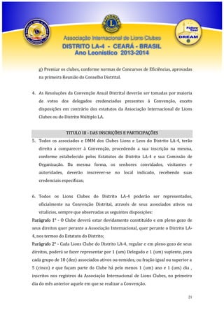 Associação Internacional de Lions Clubes

DISTRITO LA-4 - CEARÁ - BRASIL
Ano Leonístico 2013-2014
g) Premiar os clubes, conforme normas de Concursos de Eficiências, aprovadas
na primeira Reunião do Conselho Distrital.
4. As Resoluções da Convenção Anual Distrital deverão ser tomadas por maioria
de votos dos delegados credenciados presentes à Convenção, exceto
disposições em contrário dos estatutos da Associação Internacional de Lions
Clubes ou do Distrito Múltiplo LA.
TITULO III - DAS INSCRIÇÕES E PARTICIPAÇÕES
5. Todos os associados e DMM dos Clubes Lions e Leos do Distrito LA-4, terão
direito a comparecer à Convenção, procedendo a sua inscrição na mesma,
conforme estabelecido pelos Estatutos do Distrito LA-4 e sua Comissão de
Organização. Da mesma forma, os senhores convidados, visitantes e
autoridades, deverão inscrever-se no local indicado, recebendo suas
credenciais especificas;
6. Todos os Lions Clubes do Distrito LA-4 poderão ser representados,
oficialmente na Convenção Distrital, através de seus associados ativos ou
vitalícios, sempre que observadas as seguintes disposições:
Parágrafo 1° - O Clube deverá estar devidamente constituído e em pleno gozo de
seus direitos quer perante a Associação Internacional, quer perante o Distrito LA4, nos termos do Estatuto do Distrito;
Parágrafo 2° - Cada Lions Clube do Distrito LA-4, regular e em pleno gozo de seus
direitos, poderá se fazer representar por 1 (um) Delegado e 1 (um) suplente, para
cada grupo de 10 (dez) associados ativos ou remidos, ou fração igual ou superior a
5 (cinco) e que façam parte do Clube há pelo menos 1 (um) ano e 1 (um) dia ,
inscritos nos registros da Associação Internacional de Lions Clubes, no primeiro
dia do mês anterior aquele em que se realizar a Convenção.
21

 