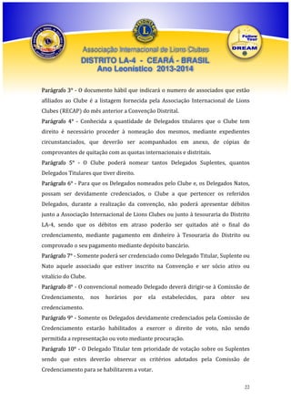 Associação Internacional de Lions Clubes

DISTRITO LA-4 - CEARÁ - BRASIL
Ano Leonístico 2013-2014
Parágrafo 3° - O documento hábil que indicará o numero de associados que estão
afiliados ao Clube é a listagem fornecida pela Associação Internacional de Lions
Clubes (RECAP) do mês anterior a Convenção Distrital.
Parágrafo 4° - Conhecida a quantidade de Delegados titulares que o Clube tem
direito é necessário proceder à nomeação dos mesmos, mediante expedientes
circunstanciados, que deverão ser acompanhados em anexo, de cópias de
comprovantes de quitação com as quotas internacionais e distritais.
Parágrafo 5° - O Clube poderá nomear tantos Delegados Suplentes, quantos
Delegados Titulares que tiver direito.
Parágrafo 6° - Para que os Delegados nomeados pelo Clube e, os Delegados Natos,
possam ser devidamente credenciados, o Clube a que pertencer os referidos
Delegados, durante a realização da convenção, não poderá apresentar débitos
junto a Associação Internacional de Lions Clubes ou junto à tesouraria do Distrito
LA-4, sendo que os débitos em atraso poderão ser quitados até o final do
credenciamento, mediante pagamento em dinheiro à Tesouraria do Distrito ou
comprovado o seu pagamento mediante depósito bancário.
Parágrafo 7° - Somente poderá ser credenciado como Delegado Titular, Suplente ou
Nato aquele associado que estiver inscrito na Convenção e ser sócio ativo ou
vitalício do Clube.
Parágrafo 8° - O convencional nomeado Delegado deverá dirigir-se à Comissão de
Credenciamento,

nos

horários

por

ela

estabelecidos,

para

obter

seu

credenciamento.
Parágrafo 9° - Somente os Delegados devidamente credenciados pela Comissão de
Credenciamento estarão habilitados a exercer o direito de voto, não sendo
permitida a representação ou voto mediante procuração.
Parágrafo 10° - O Delegado Titular tem prioridade de votação sobre os Suplentes
sendo que estes deverão observar os critérios adotados pela Comissão de
Credenciamento para se habilitarem a votar.
22

 