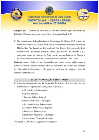 Associação Internacional de Lions Clubes

DISTRITO LA-4 - CEARÁ - BRASIL
Ano Leonístico 2013-2014
Parágrafo 11° - O numero de votos que o Clube tem direito é igual ao numero de
Delegados Titulares observadas as condições dos parágrafos 2o e 3°.
7. São considerados Delegados Natos o Governador do Distrito LA-4 e todos os
Past Governadores do Distrito LA-4 e Past Presidente do Conselho do Distrito
Múltiplo LA, Past Presidente Internacional, Past Diretor Internacional e Past
Governadores de outros Distritos desde que filiados ao Distrito LA-4,
associados ativos ou vitalícios de Clube, nos termos. do Estatuto do Distrito e
de acordo com os Estatutos da Associação Internacional de Lions Clubes.
Parágrafo único - Clubes e seus Associados que estiverem em débitos com a
Associação Internacional de Lions Clubes ou Tesouraria do Distrito não poderão
ter Delegados Credenciados e não poderão participar de qualquer item da
Comissão de Premiação.
TITULO IV – DA DIREÇÃO ADMINISTRATIVA
8. A direção administrativa da XV Convenção do Distrito LA-4, será exercido por
uma Comissão Organizadora Geral, assim constituída:
a) Diretor Geral da Convenção;
b) Diretor Adjunto;
c) Assessor da Direção Geral;
d) Secretário Geral da Convenção;
e) Secretária de Atas da Convenção;
f) Secretário da Convenção Adjunto;
g) Tesoureiro da Convenção;
h) Tesoureiro Adjunto da Convenção;
i) Assessores da Convenção Distrital;
Parágrafo 1º. Á Comissão Organizadora Compete:

23

 