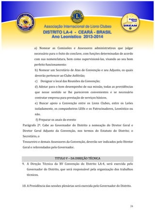 Associação Internacional de Lions Clubes

DISTRITO LA-4 - CEARÁ - BRASIL
Ano Leonístico 2013-2014
a) Nomear as Comissões e Assessores administrativos que julgar
necessário para o êxito do conclave, com funções determinadas de acordo
com sua nomenclatura, bem como supervisioná-las, visando ao seu bom
perfeito funcionamento:
b) Nomear um Secretário de Atas de Convenção e seu Adjunto, os quais
deverão pertencer ao Clube Anfitrião;
c) Designar o local das Reuniões da Convenção;
d) Adotar para o bom desempenho de sua missão, todas as providências
que nesse sentido se lhe parecerem convenientes e se necessário
contratar empresa para prestação de serviços básicos.
e) Buscar apoio a Convenção entre os Lions Clubes, entre os Leões
isoladamente, os companheiros LEOs e os Patrocinadores, Leonístico ou
não.
f) Preparar os anais do evento
Parágrafo 2º. Cabe ao Governador do Distrito a nomeação do Diretor Geral e
Diretor Geral Adjunto da Convenção, nos termos do Estatuto do Distrito; o
Secretário, o
Tesoureiro e demais Assessores da Convenção, deverão ser indicados pelo Diretor
Geral e referendados pelo Governador.
TITULO V – DA DIREÇÃO TÉCNICA
9. A Direção Técnica da XV Convenção do Distrito LA-4, será exercida pelo
Governador do Distrito, que será responsável pela organização dos trabalhos
técnicos.
10. A Presidência das sessões plenárias será exercida pelo Governador do Distrito.

24

 