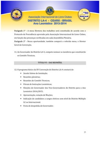 Associação Internacional de Lions Clubes

DISTRITO LA-4 - CEARÁ - BRASIL
Ano Leonístico 2013-2014
Parágrafo 1° - A mesa Diretora dos trabalhos será constituída de acordo com o
Protocolo de Precedência aprovado pela Associação Internacional de Lions Clubes,
em função das presenças verificadas em cada Assembléia Plenária.
Parágrafo 2° - Nessa oportunidade, também comporá a referida mesa, o Diretor
Geral da Convenção.
11. Ao Governador do Distrito LA-4, compete nomear os membros que constituirão
os Comitês Técnicos.
TITULO VI – DAS REUNIÕES.
12. O programa básico da XV Convenção do Distrito LA-4 constará de:
•

Sessão Solene de Instalação;

•

Reuniões plenárias;

•

Reuniões de Comitês Técnicos;

•

Fórum de Instruções Leonísticas;

•

Eleições do Governador dos Vice-Governadores do Distrito para o Ano
Leonistico 2014/2015;

•

Apresentação, votação de Moções;

•

Indicação de candidatos a cargos eletivos sem nível do Distrito Múltiplo
LC ou Internacional.

•

Festa de despedida do Governador.

25

 