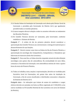 Associação Internacional de Lions Clubes

DISTRITO LA-4 - CEARÁ - BRASIL
Ano Leonístico 2013-2014
13. A Sessão Solene de Instalação da Convenção será aberta pelo Diretor Geral da
Convenção e presidida pelo Governador do Distrito LA-4, que igualmente
presidirá todas as reuniões plenárias.
14. A mesa compete oferecer solução a todos os assuntos referentes ao andamento
das Reuniões Plenárias.
15. Os Comitês Técnicos deverão ser nomeados, pelo Governador, conforme
estabelece o Estatuto do Distrito.
Parágrafo 1° - A ordem do dia da primeira plenária deverá considerar a
apresentação dos Comitês Técnicos aos convencionais e entrega de material para o
desenvolvimento de suas funções.
Parágrafo 2° - Deverá constar como item na Ordem do Dia da Primeira Plenária, a
apresentação da necrologia dos Companheiros, Companheiras e Domadoras que
faleceram no transcurso deste Ano Leonístico.
Parágrafo 3° - Para esse fim, os Clubes deverão responder através de oficio Relação
necrológica com quinze dias de antecedência. Na eventualidade de novo óbito,
comunicar a Secretária da Convenção, com antecedência mínima de vinte e quatro
horas do inicio da Primeira Plenária.
16. Todos os trabalhos, teses, moções e representações, deverão ser recebidas pela
Secretária Geral de Convenções, até quinze dias antes da instalação da
Convenção, a fim de serem classificados e distribuídos consoantes o dispostos
do Estatuto do Distrito LA-4.
Parágrafo único - As indicações que tratam de nomes de candidatos a cargos
eletivos deverão ser postadas em Carta ou Oficio registrada até 1º/04/2014, e/ou
outras recebidas no III Conselho Distrital do Ano Leonístico em curso do Estatuto
do Distrito).

26

 