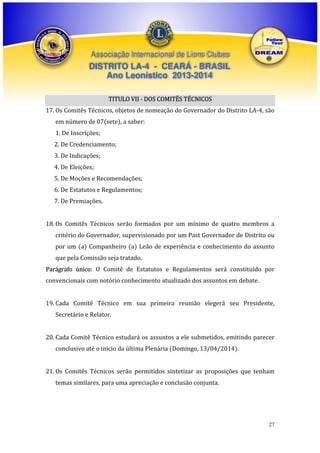 Associação Internacional de Lions Clubes

DISTRITO LA-4 - CEARÁ - BRASIL
Ano Leonístico 2013-2014
TITULO VII - DOS COMITÊS TÉCNICOS
17. Os Comitês Técnicos, objetos de nomeação do Governador do Distrito LA-4, são
em número de 07(sete), a saber:
1. De Inscrições;
2. De Credenciamento;
3. De Indicações;
4. De Eleições;
5. De Moções e Recomendações;
6. De Estatutos e Regulamentos;
7. De Premiações.
18. Os Comitês Técnicos serão formados por um mínimo de quatro membros a
critério do Governador, supervisionado por um Past Governador de Distrito ou
por um (a) Companheiro (a) Leão de experiência e conhecimento do assunto
que pela Comissão seja tratado.
Parágrafo único: O Comitê de Estatutos e Regulamentos será constituído por
convencionais com notório conhecimento atualizado dos assuntos em debate.
19. Cada Comitê Técnico em sua primeira reunião elegerá seu Presidente,
Secretário e Relator.
20. Cada Comitê Técnico estudará os assuntos a ele submetidos, emitindo parecer
conclusivo até o inicio da última Plenária (Domingo, 13/04/2014).
21. Os Comitês Técnicos serão permitidos sintetizar as proposições que tenham
temas similares, para uma apreciação e conclusão conjunta.

27

 