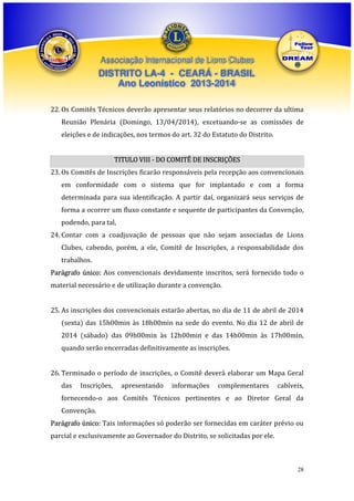 Associação Internacional de Lions Clubes

DISTRITO LA-4 - CEARÁ - BRASIL
Ano Leonístico 2013-2014
22. Os Comitês Técnicos deverão apresentar seus relatórios no decorrer da ultima
Reunião Plenária (Domingo, 13/04/2014), excetuando-se as comissões de
eleições e de indicações, nos termos do art. 32 do Estatuto do Distrito.
TITULO VIII - DO COMITÊ DE INSCRIÇÕES
23. Os Comitês de Inscrições ficarão responsáveis pela recepção aos convencionais
em conformidade com o sistema que for implantado e com a forma
determinada para sua identificação. A partir daí, organizará seus serviços de
forma a ocorrer um fluxo constante e sequente de participantes da Convenção,
podendo, para tal,
24. Contar com a coadjuvação de pessoas que não sejam associadas de Lions
Clubes, cabendo, porém, a ele, Comitê de Inscrições, a responsabilidade dos
trabalhos.
Parágrafo único: Aos convencionais devidamente inscritos, será fornecido todo o
material necessário e de utilização durante a convenção.
25. As inscrições dos convencionais estarão abertas, no dia de 11 de abril de 2014
(sexta) das 15h00min às 18h00min na sede do evento. No dia 12 de abril de
2014 (sábado) das 09h00min às 12h00min e das 14h00min às 17h00min,
quando serão encerradas definitivamente as inscrições.
26. Terminado o período de inscrições, o Comitê deverá elaborar um Mapa Geral
das

Inscrições,

apresentando

informações

complementares

cabíveis,

fornecendo-o aos Comitês Técnicos pertinentes e ao Diretor Geral da
Convenção.
Parágrafo único: Tais informações só poderão ser fornecidas em caráter prévio ou
parcial e exclusivamente ao Governador do Distrito, se solicitadas por ele.

28

 