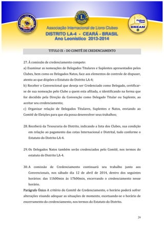 Associação Internacional de Lions Clubes

DISTRITO LA-4 - CEARÁ - BRASIL
Ano Leonístico 2013-2014
TITULO IX – DO COMITÊ DE CREDENCIAMENTO
27. À comissão de credenciamento compete:
a) Examinar as nomeações de Delegados Titulares e Suplentes apresentados pelos
Clubes, bem como os Delegados Natos, face aos elementos de controle de dispuser,
atento ao que dispões o Estatuto do Distrito LA-4;
b) Receber o Convencional que deseja ser Credenciado como Delegado, certificarse de sua nomeação pelo Clube a quem esta afiliada, o identificando na forma que
for decidido pela Direção da Convenção como Delegado Titular ou Suplente, ao
aceitar seu credenciamento;
c) Organizar relação de Delegados Titulares, Suplentes e Natos, enviando ao
Comitê de Eleições para que ela possa desenvolver seus trabalhos;
28. Receberá da Tesouraria do Distrito, indicando a lista dos Clubes, sua condição
em relação ao pagamento das cotas Internacional e Distrital, tudo conforme o
Estatuto do Distrito LA-4.
29. Os Delegados Natos também serão credenciados pelo Comitê, nos termos do
estatuto do Distrito LA-4.
30. A comissão de Credenciamento continuará seu trabalho junto aos
Convencionais, nos sábado dia 12 de abril de 2014, dentro dos seguintes
horários: das 11h00min ás 17h00min, encerrando o credenciamento nesse
horário.
Parágrafo Único A critério do Comitê de Credenciamento, o horário poderá sofrer
alterações visando adequar as situações de momento, excetuando-se o horário de
encerramento do credenciamento, nos termos do Estatuto do Distrito.

29

 