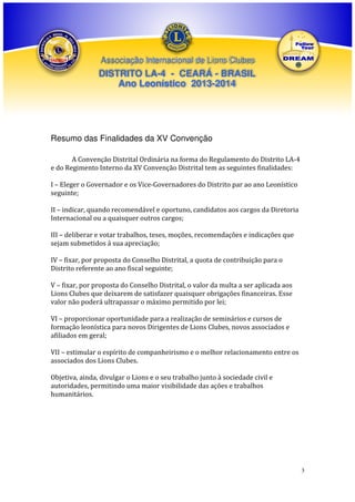 Associação Internacional de Lions Clubes

DISTRITO LA-4 - CEARÁ - BRASIL
Ano Leonístico 2013-2014

Resumo das Finalidades da XV Convenção
A Convenção Distrital Ordinária na forma do Regulamento do Distrito LA-4
e do Regimento Interno da XV Convenção Distrital tem as seguintes finalidades:
I – Eleger o Governador e os Vice-Governadores do Distrito par ao ano Leonístico
seguinte;
II – indicar, quando recomendável e oportuno, candidatos aos cargos da Diretoria
Internacional ou a quaisquer outros cargos;
III – deliberar e votar trabalhos, teses, moções, recomendações e indicações que
sejam submetidos á sua apreciação;
IV – fixar, por proposta do Conselho Distrital, a quota de contribuição para o
Distrito referente ao ano fiscal seguinte;
V – fixar, por proposta do Conselho Distrital, o valor da multa a ser aplicada aos
Lions Clubes que deixarem de satisfazer quaisquer obrigações financeiras. Esse
valor não poderá ultrapassar o máximo permitido por lei;
VI – proporcionar oportunidade para a realização de seminários e cursos de
formação leonística para novos Dirigentes de Lions Clubes, novos associados e
afiliados em geral;
VII – estimular o espírito de companheirismo e o melhor relacionamento entre os
associados dos Lions Clubes.
Objetiva, ainda, divulgar o Lions e o seu trabalho junto à sociedade civil e
autoridades, permitindo uma maior visibilidade das ações e trabalhos
humanitários.

3

 