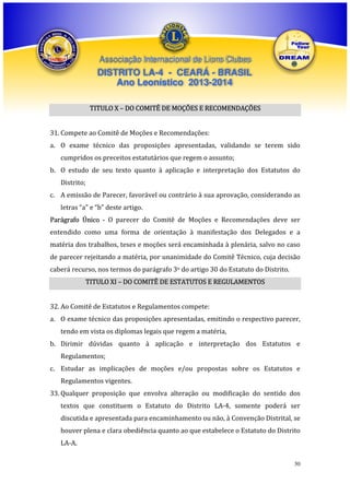 Associação Internacional de Lions Clubes

DISTRITO LA-4 - CEARÁ - BRASIL
Ano Leonístico 2013-2014
TITULO X – DO COMITÊ DE MOÇÕES E RECOMENDAÇÕES
31. Compete ao Comitê de Moções e Recomendações:
a. O exame técnico das proposições apresentadas, validando se terem sido
cumpridos os preceitos estatutários que regem o assunto;
b. O estudo de seu texto quanto à aplicação e interpretação dos Estatutos do
Distrito;
c. A emissão de Parecer, favorável ou contrário à sua aprovação, considerando as
letras “a” e “b” deste artigo.
Parágrafo Único - O parecer do Comitê de Moções e Recomendações deve ser
entendido como uma forma de orientação à manifestação dos Delegados e a
matéria dos trabalhos, teses e moções será encaminhada à plenária, salvo no caso
de parecer rejeitando a matéria, por unanimidade do Comitê Técnico, cuja decisão
caberá recurso, nos termos do parágrafo 3o do artigo 30 do Estatuto do Distrito.
TITULO XI – DO COMITÊ DE ESTATUTOS E REGULAMENTOS
32. Ao Comitê de Estatutos e Regulamentos compete:
a. O exame técnico das proposições apresentadas, emitindo o respectivo parecer,
tendo em vista os diplomas legais que regem a matéria,
b. Dirimir dúvidas quanto à aplicação e interpretação dos Estatutos e
Regulamentos;
c. Estudar as implicações de moções e/ou propostas sobre os Estatutos e
Regulamentos vigentes.
33. Qualquer proposição que envolva alteração ou modificação do sentido dos
textos que constituem o Estatuto do Distrito LA-4, somente poderá ser
discutida e apresentada para encaminhamento ou não, à Convenção Distrital, se
houver plena e clara obediência quanto ao que estabelece o Estatuto do Distrito
LA-A.
30

 