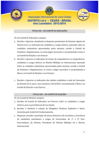 Associação Internacional de Lions Clubes

DISTRITO LA-4 - CEARÁ - BRASIL
Ano Leonístico 2013-2014
TITULO XII – DO COMITÊ DE INDICAÇÕES
34. Ao Comitê de Indicações compete:
a. Receber e Apreciar, atendendo os dispostos pertinentes do Estatuto vigente do
Distrito LA-4, as indicações de candidatos a cargos eletivos, opinando sobre as
condições estatutárias apresentadas pelos mesmos, ouvido o Comitê de
Estatutos e Regulamentos, se assim julgar necessário e encaminhando à mesa e
ao Comitê de Eleições o seu Parecer;
b. Receber e apreciar as indicações de nomes de companheiros ou companheiras,
candidatos a cargos eletivos no Distrito Múltiplo ou Internacional, opinando
sobre as condições estatutárias apresentadas pelos mesmos, ouvido o Comitê
de Estatutos e Regulamentos, se assim o julgar necessário e encaminhando à
Mesa e ao Comitê de Eleições o seu Parecer;
c. Receber e Apreciar as indicações das cidades candidatas à sede da Convenção
do Distrito LA-4, para o ano Leonístico 2014/2015, encaminhando à Mesa e ao
Comitê de Eleições o seu Parecer;
TITULO XIII – DO COMITÊ DE ELEIÇÕES
35. Ao Comitê de Eleições compete:
a. Receber do Comitê de Indicações seu Parecer, sobre os candidatos a cargos
eletivos, para as providencias de sua alçada;
b. Receber e obedecer à relação de Delegados Titulares, Suplentes e Natos,
fornecida pelo Comitê de Credenciamento;
c. Organizar, presidir e participar de mesas eleitorais e de escrutínio, a ocorrência
de candidatos postulantes a cargos de Governador, de 1º e 2º ViceGovernadores do Distrito, Presidente de Distrito Múltiplo LA e Diretor
Internacional;
31

 