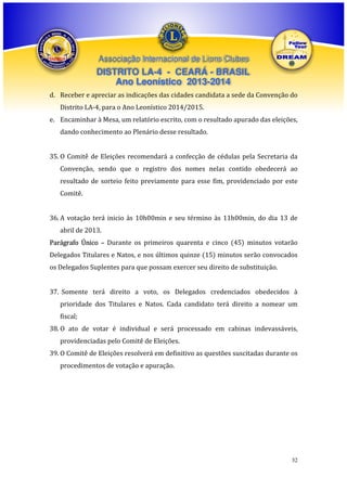 Associação Internacional de Lions Clubes

DISTRITO LA-4 - CEARÁ - BRASIL
Ano Leonístico 2013-2014
d. Receber e apreciar as indicações das cidades candidata a sede da Convenção do
Distrito LA-4, para o Ano Leonístico 2014/2015.
e. Encaminhar à Mesa, um relatório escrito, com o resultado apurado das eleições,
dando conhecimento ao Plenário desse resultado.
35. O Comitê de Eleições recomendará a confecção de cédulas pela Secretaria da
Convenção, sendo que o registro dos nomes nelas contido obedecerá ao
resultado de sorteio feito previamente para esse fim, providenciado por este
Comitê.
36. A votação terá inicio às 10h00min e seu término às 11h00min, do dia 13 de
abril de 2013.
Parágrafo Único – Durante os primeiros quarenta e cinco (45) minutos votarão
Delegados Titulares e Natos, e nos últimos quinze (15) minutos serão convocados
os Delegados Suplentes para que possam exercer seu direito de substituição.
37. Somente terá direito a voto, os Delegados credenciados obedecidos à
prioridade dos Titulares e Natos. Cada candidato terá direito a nomear um
fiscal;
38. O ato de votar é individual e será processado em cabinas indevassáveis,
providenciadas pelo Comitê de Eleições.
39. O Comitê de Eleições resolverá em definitivo as questões suscitadas durante os
procedimentos de votação e apuração.

32

 