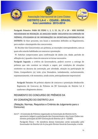 Associação Internacional de Lions Clubes

DISTRITO LA-4 - CEARÁ - BRASIL
Ano Leonístico 2013-2014
Parágrafo Primeiro: PARA OS ITENS 1, 2, 3, 25, 26, 27 e 28 – NÃO HAVERÁ
NECESSIDADE DE INSCRIÇÃO. AS ANALISES SERÃO EXCLUSIVAS DA COMISSÃO DE
PRÊMIOS, UTILIZANDO-SE DE INFORMAÇÕES DA SECRETARIA/INFORMATICA DO
DISTRITO. Se fizer presente, nos locais e momentos definidos no Regulamento,
para avaliar o desempenho dos concorrentes.
III. Receber dos Concorrentes aos prêmios, as inscrições correspondentes, sem as
quais não estarão habilitados ao concurso e premiação.
IV. Solicitar comprovantes para confirmação de dados (ex. idade, período de
afiliação etc.) quando o item do concurso se tornar necessário.
Parágrafo Segundo: a critério da Governadoria, poderá ocorrer a outorga de
prêmios que não constem na relação a seguir, por condições de situações
existentes no decurso da convenção, por atividade, atuação ou participação de
Clube, Companheiro (a) Leão e/ou Domadora, isoladamente, exclusivamente,
espontaneamente, e de momentos, sendo assim, antecipadamente imprevisível.
Parágrafo Terceiro: Os prêmios objetos de concurso e premiação obedecerão:
Regimento de Concurso de Prêmios da XV Convenção do Distrito LA 4
conforme o Regimento abaixo:

REGIMENTO DO CONCURSO DE PRÊMIOS DA
XV CONVENÇÃO DO DISTRITO LA-4
(Relação, Normas, Requisitos e Critérios de Julgamento para o
Concurso)
Art.1º - A Comissão de Prêmios organizado na Convenção do Distrito LA-4,
apreciará e julgará a participação dos Convencionais e dos Lions Clubes nos
eventos principais da XIV Convenção do Distrito LA-4 – CEARÁ.
Parágrafo Único – Os membros destas Comissões serão nomeados pelo
Governador do Distrito LA-4 e/ou pelo Diretor Geral da Convenção, e terão
34

 