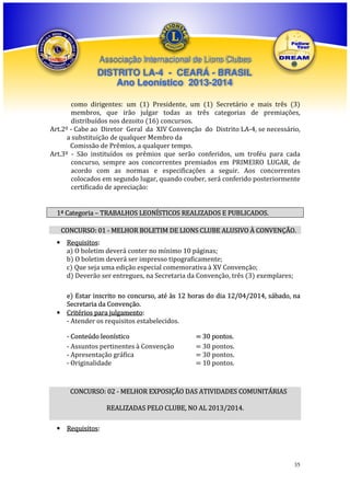Associação Internacional de Lions Clubes

DISTRITO LA-4 - CEARÁ - BRASIL
Ano Leonístico 2013-2014
como dirigentes: um (1) Presidente, um (1) Secretário e mais três (3)
membros, que irão julgar todas as três categorias de premiações,
distribuídos nos dezoito (16) concursos.
Art.2º - Cabe ao Diretor Geral da XIV Convenção do Distrito LA-4, se necessário,
a substituição de qualquer Membro da
Comissão de Prêmios, a qualquer tempo.
Art.3º - São instituídos os prêmios que serão conferidos, um troféu para cada
concurso, sempre aos concorrentes premiados em PRIMEIRO LUGAR, de
acordo com as normas e especificações a seguir. Aos concorrentes
colocados em segundo lugar, quando couber, será conferido posteriormente
certificado de apreciação:

1ª Categoria – TRABALHOS LEONÍSTICOS REALIZADOS E PUBLICADOS.
CONCURSO: 01 - MELHOR BOLETIM DE LIONS CLUBE ALUSIVO À CONVENÇÃO.
• Requisitos:
a) O boletim deverá conter no mínimo 10 páginas;
b) O boletim deverá ser impresso tipograficamente;
c) Que seja uma edição especial comemorativa à XV Convenção;
d) Deverão ser entregues, na Secretaria da Convenção, três (3) exemplares;
e) Estar inscrito no concurso, até às 12 horas do dia 12/04/2014, sábado, na
Secretaria da Convenção.
• Critérios para julgamento:
- Atender os requisitos estabelecidos.
- Conteúdo leonístico
- Assuntos pertinentes à Convenção
- Apresentação gráfica
- Originalidade

= 30 pontos.
= 30 pontos.
= 30 pontos.
= 10 pontos.

CONCURSO: 02 - MELHOR EXPOSIÇÃO DAS ATIVIDADES COMUNITÁRIAS
REALIZADAS PELO CLUBE, NO AL 2013/2014.
• Requisitos:

35

 