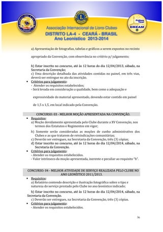 Associação Internacional de Lions Clubes

DISTRITO LA-4 - CEARÁ - BRASIL
Ano Leonístico 2013-2014
a) Apresentação de fotografias, tabelas e gráficos a serem expostos no recinto
apropriado da Convenção, com observância no critério p/ julgamento;
b) Estar inscrito no concurso, até às 12 horas do dia 12/04/2013, sábado, na
Secretaria da Convenção;
c) Uma descrição detalhada das atividades contidas no painel, em três vias,
deverá ser entregue no ato da inscrição.
• Critérios para julgamento:
- Atender os requisitos estabelecidos;
- Será levada em consideração a qualidade, bem como a adequação e
expressividade do material apresentado, devendo estar contido em painel
de 1,5 x 1,5, em local indicado pela Convenção.
CONCURSO: 03 - MELHOR MOÇÃO APRESENTADA NA CONVENÇÃO.
• Requisitos:
a) Moção devidamente apresentada pelo Clube durante a XV Convenção, nos
termos dos Estatutos e Regimentos em vigor;
b) Somente serão consideradas as moções de cunho administrativo dos
Clubes e as que tratarem de reivindicações comunitárias;
c) Deverão ser entregues, na Secretaria da Convenção, três (3) cópias;
d) Estar inscrito no concurso, até às 12 horas do dia 12/04/2014, sábado, na
Secretaria da Convenção.
• Critérios para julgamento:
- Atender os requisitos estabelecidos.
- Valor intrínseco da moção apresentada, inerente e peculiar ao requisito “b”.
CONCURSO: 04 - MELHOR ATIVIDADE DE SERVIÇO REALIZADA PELO CLUBE NO
ANO LEONÍSTICO 2011/2013.
• Requisitos:
a) Relatório contendo descrição e ilustração fotográfica sobre o tipo e
natureza do serviço prestado pelo Clube no ano leonístico indicado;
b) Estar inscrito no concurso, até às 12 horas do dia 12/04/2014, sábado, na
Secretaria da Convenção.
c) Deverão ser entregues, na Secretaria da Convenção, três (3) cópias.
• Critérios para julgamento:
- Atender os requisitos estabelecidos.
36

 