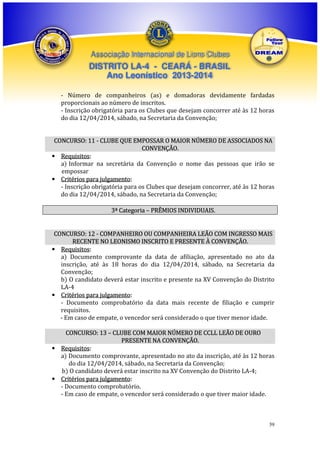 Associação Internacional de Lions Clubes

DISTRITO LA-4 - CEARÁ - BRASIL
Ano Leonístico 2013-2014
- Número de companheiros (as) e domadoras devidamente fardadas
proporcionais ao número de inscritos.
- Inscrição obrigatória para os Clubes que desejam concorrer até às 12 horas
do dia 12/04/2014, sábado, na Secretaria da Convenção;
CONCURSO: 11 - CLUBE QUE EMPOSSAR O MAIOR NÚMERO DE ASSOCIADOS NA
CONVENÇÃO.
• Requisitos:
a) Informar na secretária da Convenção o nome das pessoas que irão se
empossar
• Critérios para julgamento:
- Inscrição obrigatória para os Clubes que desejam concorrer, até às 12 horas
do dia 12/04/2014, sábado, na Secretaria da Convenção;
3ª Categoria – PRÊMIOS INDIVIDUAIS.

CONCURSO: 12 - COMPANHEIRO OU COMPANHEIRA LEÃO COM INGRESSO MAIS
RECENTE NO LEONISMO INSCRITO E PRESENTE À CONVENÇÃO.
• Requisitos:
a) Documento comprovante da data de afiliação, apresentado no ato da
inscrição, até às 18 horas do dia 12/04/2014, sábado, na Secretaria da
Convenção;
b) O candidato deverá estar inscrito e presente na XV Convenção do Distrito
LA-4
• Critérios para julgamento:
- Documento comprobatório da data mais recente de filiação e cumprir
requisitos.
- Em caso de empate, o vencedor será considerado o que tiver menor idade.
CONCURSO: 13 – CLUBE COM MAIOR NÚMERO DE CCLL LEÃO DE OURO
PRESENTE NA CONVENÇÃO.
• Requisitos:
a) Documento comprovante, apresentado no ato da inscrição, até às 12 horas
do dia 12/04/2014, sábado, na Secretaria da Convenção;
b) O candidato deverá estar inscrito na XV Convenção do Distrito LA-4;
• Critérios para julgamento:
- Documento comprobatório.
- Em caso de empate, o vencedor será considerado o que tiver maior idade.

39

 