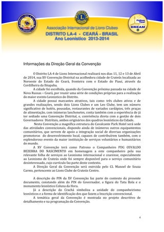Associação Internacional de Lions Clubes

DISTRITO LA-4 - CEARÁ - BRASIL
Ano Leonístico 2013-2014

Informações da Direção Geral da Convenção
O Distrito LA-4 de Lions Internacional realizará nos dias 11, 12 e 13 de Abril
de 2014, sua XV Convenção Distrital na acolhedora cidade de Crateús localizada ao
Noroeste do Estado do Ceará, fronteira com o Estado do Piauí, através da
Cordilheira da Ibiapaba.
A cidade foi escolhida, quando da Convenção próxima passada na cidade de
Nova Russas – Ceará, por reunir uma série de condições próprias para a realização
do maior evento Leonistico do Distrito.
A cidade possui marcantes atrativos, tais como: três clubes ativos e de
grandes realizações, sendo dois Lions Clubes e um Leo Clube, tem um número
significativo de hotéis, pousadas, restaurantes de variados cardápios, três praças
de alimentação, com inúmeras lanchonetes, conta também com a experiência de já
ter sediado uma Convenção Distrital, e, convivência direta com a gestão de dois
Governadores Distritais, ambos originários dos quadros leonísticos da Cidade.
Nesta Convenção a magnífica estrutura do Cavalcante Park Hotel será sede
das atividades convencionais, dispondo ainda de inúmeros outros equipamentos
comunitários, que servem de apoio a integração social de diversas organizações
promotoras do desenvolvimento local, capazes de contribuírem também, com o
esplendoroso evento da maior instituição de serviços voluntários e humanitários
do mundo.
A XV Convenção terá como Patrono o Companheiro PDG OSVALDO
BEZERRA DO NASCIMENTO em homenagem a este companheiro pela sua
relevante folha de serviços ao Leonismo internacional e cearense, especialmente
ao Leonismo de Crateús onde foi sempre disponível para o serviço comunitário
desinteressado, cujo currículo faz parte deste contexto.
A Direção Geral da Convenção será exercida pelo CL Manoel de Souza
Carmo, pertencente ao Lions Clube de Crateús Centro.
A descrição do PIN da XV Convenção faz parte do contexto do presente
documento, constando além do PIN do Governador, a figura do Tatu Bola e o
monumento leonístico Coluna da Hora.
Já a descrição do Crachá simboliza a unidade do companheirismo
leonísticos e a forma de identificação dos que fazem a Inscrição convencional.
A temática geral da Convenção é mostrada no projeto descritivo de
detalhamento e na programação da Convenção.

4

 