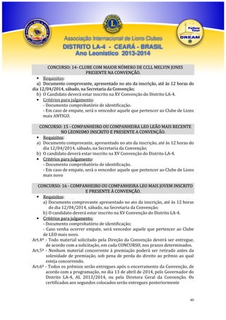 Associação Internacional de Lions Clubes

DISTRITO LA-4 - CEARÁ - BRASIL
Ano Leonístico 2013-2014
CONCURSO: 14- CLUBE COM MAIOR NÚMERO DE CCLL MELVIN JONES
PRESENTE NA CONVENÇÃO.
• Requisitos:
a) Documento comprovante, apresentado no ato da inscrição, até às 12 horas do
dia 12/04/2014, sábado, na Secretaria da Convenção;
b) O Candidato deverá estar inscrito na XV Convenção do Distrito LA-4.
• Critérios para julgamento:
- Documento comprobatório de identificação.
- Em caso de empate, será o vencedor aquele que pertencer ao Clube de Lions
mais ANTIGO.
CONCURSO: 15 - COMPANHEIRO OU COMPANHEIRA LEO LEÃO MAIS RECENTE
NO LEONISMO INSCRITO E PRESENTE A CONVENÇÃO.
• Requisitos:
a) Documento comprovante, apresentado no ato da inscrição, até às 12 horas do
dia 12/04/2014, sábado, na Secretaria da Convenção;
b) O candidato deverá estar inscrito na XV Convenção do Distrito LA-4.
• Critérios para julgamento:
- Documento comprobatório de identificação.
- Em caso de empate, será o vencedor aquele que pertencer ao Clube de Lions
mais novo
CONCURSO: 16 - COMPANHEIRO OU COMPANHEIRA LEO MAIS JOVEM INSCRITO
E PRESENTE À CONVENÇÃO.
• Requisitos:
a) Documento comprovante apresentado no ato da inscrição, até às 12 horas
do dia 12/04/2014, sábado, na Secretaria da Convenção;
b) O candidato deverá estar inscrito na XV Convenção do Distrito LA-4.
• Critérios para julgamento:
- Documento comprobatório de identificação;
- Caso venha ocorrer empate, será vencedor aquele que pertencer ao Clube
de LEO mais novo.
Art.4º - Todo material solicitado pela Direção da Convenção deverá ser entregue,
de acordo com a solicitação, em cada CONCURSO, nos prazos determinados.
Art.5º - Nenhum material concorrente à premiação poderá ser retirado antes da
solenidade de premiação, sob pena de perda do direito ao prêmio ao qual
esteja concorrendo.
Art.6º - Todos os prêmios serão entregues após o encerramento da Convenção, de
acordo com a programação, no dia 13 de abril de 2014, pelo Governador do
Distrito LA-4, AL 2013/2014, ou pela Diretora Geral da Convenção. Os
certificados aos segundos colocados serão entregues posteriormente

40

 