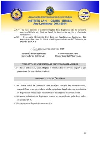 Associação Internacional de Lions Clubes

DISTRITO LA-4 - CEARÁ - BRASIL
Ano Leonístico 2013-2014
Art.7º - Os casos omissos e as interpretações deste Regimento são da exclusiva
responsabilidade da Diretora Geral da Convenção, ouvida a Comissão
competente.
Art.8ª - O presente Regimento teve base no Regulamento, Regimento das
Convenções Distritais do DLA-4 e no Regimento Interno da XV Convenção
Distrital do DLA-4.
Crateús, 23 de janeiro de 2014
Antonio Ximenes Benevides
Governador do Distrito LA 4

Manoel de Souza Carmo
Diretor Geral da XV Convenção

TITULO XV – DA APRESENTAÇÃO E DISCUSSÃO DOS TRABALHOS
42. Todas as indicações, teses, Moções e Recomendações deverão seguir o que
preconiza o Estatuto do Distrito LA-4.
TITULO XVI - DISPOSIÇÕES GERAIS
43. O Diretor Geral da Convenção fará relatório sumário das recomendações,
proposições e teses aprovadas e, ainda, o resultado das eleições, de acordo com
os dispositivos estatutários, encaminhando à Secretaria da Governadoria.
44. Os casos omissos neste Regimento Interno serão resolvidos pelo Governador
do Distrito LA-4.
45. Revogam-se as disposições em contrário.

41

 