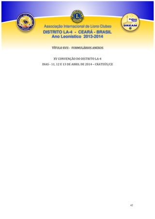 Associação Internacional de Lions Clubes

DISTRITO LA-4 - CEARÁ - BRASIL
Ano Leonístico 2013-2014
TÍTULO XVII - FORMULÁRIOS ANEXOS
XV CONVENÇÃO DO DISTRITO LA-4
DIAS - 11, 12 E 13 DE ABRIL DE 2014 – CRATEÚS/CE

42

 