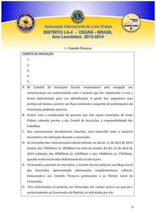 Associação Internacional de Lions Clubes

DISTRITO LA-4 - CEARÁ - BRASIL
Ano Leonístico 2013-2014
I – Comitês Técnicos
COMITÊ DE INSCRIÇÃO
1.
2.
3.
4.
5.
A. Os

Comitês

de

Inscrições

ficarão

responsáveis

pela

recepção

aos

convencionais em conformidade com o sistema que for implantado e com a
forma determinada para sua identificação. A partir daí, organizará seus
serviços de forma a ocorrer um fluxo constante e sequente de participantes da
Convenção, podendo, para tal,
B. Contar com a coadjuvação de pessoas que não sejam associadas de Lions
Clubes, cabendo, porém, a ele, Comitê de Inscrições, a responsabilidade dos
trabalhos.
C. Aos convencionais devidamente inscritos, será fornecido todo o material
necessário e de utilização durante a convenção.
D. As inscrições dos convencionais estarão abertas, no dia de 11 de abril de 2014
(sexta) das 15h00min às 18h00min na sede do evento. No dia 12 de abril de
2014 (sábado) das 09h00min às 12h00min e das 14h00min às 17h00min,
quando serão encerradas definitivamente as inscrições.
E. Terminado o período de inscrições, o Comitê deverá elaborar um Mapa Geral
das

Inscrições,

apresentando

informações

complementares

cabíveis,

fornecendo-o aos Comitês Técnicos pertinentes e ao Diretor Geral da
Convenção.
F. Tais informações só poderão ser fornecidas em caráter prévio ou parcial e
exclusivamente ao Governador do Distrito, se solicitadas por ele.

43

 