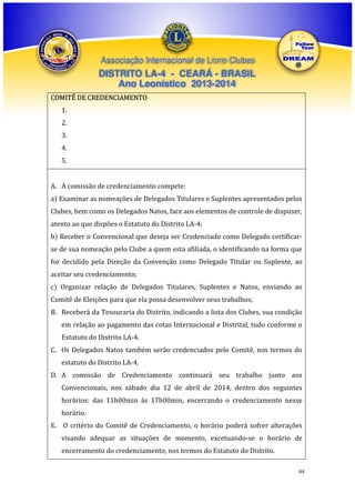 Associação Internacional de Lions Clubes

DISTRITO LA-4 - CEARÁ - BRASIL
Ano Leonístico 2013-2014
COMITÊ DE CREDENCIAMENTO
1.
2.
3.
4.
5.
A. À comissão de credenciamento compete:
a) Examinar as nomeações de Delegados Titulares e Suplentes apresentados pelos
Clubes, bem como os Delegados Natos, face aos elementos de controle de dispuser,
atento ao que dispões o Estatuto do Distrito LA-4;
b) Receber o Convencional que deseja ser Credenciado como Delegado certificarse de sua nomeação pelo Clube a quem esta afiliada, o identificando na forma que
for decidido pela Direção da Convenção como Delegado Titular ou Suplente, ao
aceitar seu credenciamento;
c) Organizar relação de Delegados Titulares, Suplentes e Natos, enviando ao
Comitê de Eleições para que ela possa desenvolver seus trabalhos;
B. Receberá da Tesouraria do Distrito, indicando a lista dos Clubes, sua condição
em relação ao pagamento das cotas Internacional e Distrital, tudo conforme o
Estatuto do Distrito LA-4.
C. Os Delegados Natos também serão credenciados pelo Comitê, nos termos do
estatuto do Distrito LA-4.
D. A comissão de Credenciamento continuará seu trabalho junto aos
Convencionais, nos sábado dia 12 de abril de 2014, dentro dos seguintes
horários: das 11h00min ás 17h00min, encerrando o credenciamento nesse
horário.
E. O critério do Comitê de Credenciamento, o horário poderá sofrer alterações
visando adequar as situações de momento, excetuando-se o horário de
encerramento do credenciamento, nos termos do Estatuto do Distrito.
44

 
