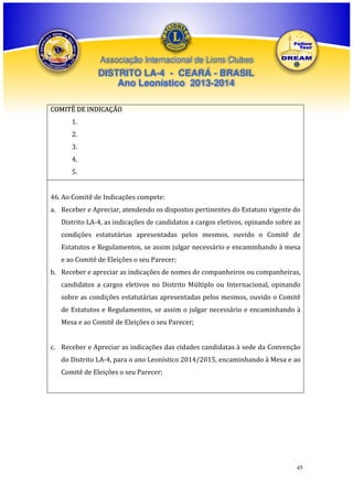 Associação Internacional de Lions Clubes

DISTRITO LA-4 - CEARÁ - BRASIL
Ano Leonístico 2013-2014
COMITÊ DE INDICAÇÃO
1.
2.
3.
4.
5.
46. Ao Comitê de Indicações compete:
a. Receber e Apreciar, atendendo os dispostos pertinentes do Estatuto vigente do
Distrito LA-4, as indicações de candidatos a cargos eletivos, opinando sobre as
condições estatutárias apresentadas pelos mesmos, ouvido o Comitê de
Estatutos e Regulamentos, se assim julgar necessário e encaminhando à mesa
e ao Comitê de Eleições o seu Parecer;
b. Receber e apreciar as indicações de nomes de companheiros ou companheiras,
candidatos a cargos eletivos no Distrito Múltiplo ou Internacional, opinando
sobre as condições estatutárias apresentadas pelos mesmos, ouvido o Comitê
de Estatutos e Regulamentos, se assim o julgar necessário e encaminhando à
Mesa e ao Comitê de Eleições o seu Parecer;
c. Receber e Apreciar as indicações das cidades candidatas à sede da Convenção
do Distrito LA-4, para o ano Leonístico 2014/2015, encaminhando à Mesa e ao
Comitê de Eleições o seu Parecer;

45

 