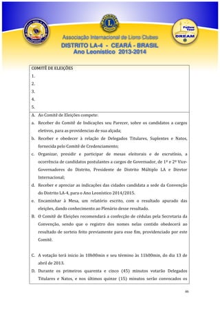 Associação Internacional de Lions Clubes

DISTRITO LA-4 - CEARÁ - BRASIL
Ano Leonístico 2013-2014
COMITÊ DE ELEIÇÕES
1.
2.
3.
4.
5.
A. Ao Comitê de Eleições compete:
a. Receber do Comitê de Indicações seu Parecer, sobre os candidatos a cargos
eletivos, para as providencias de sua alçada;
b. Receber e obedecer à relação de Delegados Titulares, Suplentes e Natos,
fornecida pelo Comitê de Credenciamento;
c. Organizar, presidir e participar de mesas eleitorais e de escrutínio, a
ocorrência de candidatos postulantes a cargos de Governador, de 1º e 2º ViceGovernadores do Distrito, Presidente de Distrito Múltiplo LA e Diretor
Internacional;
d. Receber e apreciar as indicações das cidades candidata a sede da Convenção
do Distrito LA-4, para o Ano Leonístico 2014/2015.
e. Encaminhar à Mesa, um relatório escrito, com o resultado apurado das
eleições, dando conhecimento ao Plenário desse resultado.
B. O Comitê de Eleições recomendará a confecção de cédulas pela Secretaria da
Convenção, sendo que o registro dos nomes nelas contido obedecerá ao
resultado de sorteio feito previamente para esse fim, providenciado por este
Comitê.
C. A votação terá inicio às 10h00min e seu término às 11h00min, do dia 13 de
abril de 2013.
D. Durante os primeiros quarenta e cinco (45) minutos votarão Delegados
Titulares e Natos, e nos últimos quinze (15) minutos serão convocados os
46

 