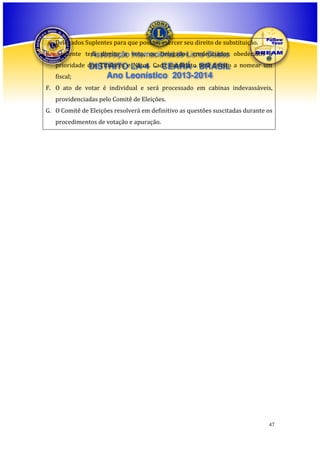 Delegados Suplentes para que possam exercer seu direito de substituição.
E. Somente terá direito a voto, os DelegadosLions Clubes obedecidos à
Associação Internacional de credenciados
prioridade dos Titulares e LA-4 Cada candidato terá direito a nomear um
DISTRITO Natos. - CEARÁ - BRASIL
fiscal;

Ano Leonístico 2013-2014

F. O ato de votar é individual e será processado em cabinas indevassáveis,
providenciadas pelo Comitê de Eleições.
G. O Comitê de Eleições resolverá em definitivo as questões suscitadas durante os
procedimentos de votação e apuração.

47

 