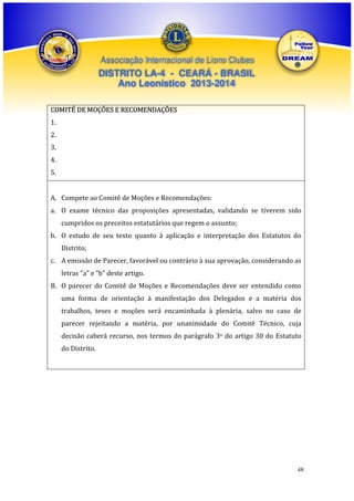 Associação Internacional de Lions Clubes

DISTRITO LA-4 - CEARÁ - BRASIL
Ano Leonístico 2013-2014
COMITÊ DE MOÇÕES E RECOMENDAÇÕES
1.
2.
3.
4.
5.
A. Compete ao Comitê de Moções e Recomendações:
a. O exame técnico das proposições apresentadas, validando se tiverem sido
cumpridos os preceitos estatutários que regem o assunto;
b. O estudo de seu texto quanto à aplicação e interpretação dos Estatutos do
Distrito;
c. A emissão de Parecer, favorável ou contrário à sua aprovação, considerando as
letras “a” e “b” deste artigo.
B. O parecer do Comitê de Moções e Recomendações deve ser entendido como
uma forma de orientação à manifestação dos Delegados e a matéria dos
trabalhos, teses e moções será encaminhada à plenária, salvo no caso de
parecer rejeitando a matéria, por unanimidade do Comitê Técnico, cuja
decisão caberá recurso, nos termos do parágrafo 3o do artigo 30 do Estatuto
do Distrito.

48

 