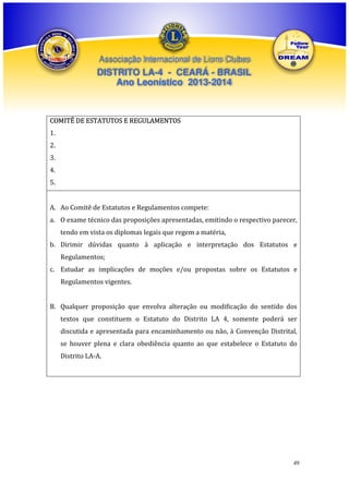 Associação Internacional de Lions Clubes

DISTRITO LA-4 - CEARÁ - BRASIL
Ano Leonístico 2013-2014

COMITÊ DE ESTATUTOS E REGULAMENTOS
1.
2.
3.
4.
5.
A. Ao Comitê de Estatutos e Regulamentos compete:
a. O exame técnico das proposições apresentadas, emitindo o respectivo parecer,
tendo em vista os diplomas legais que regem a matéria,
b. Dirimir dúvidas quanto à aplicação e interpretação dos Estatutos e
Regulamentos;
c. Estudar as implicações de moções e/ou propostas sobre os Estatutos e
Regulamentos vigentes.
B. Qualquer proposição que envolva alteração ou modificação do sentido dos
textos que constituem o Estatuto do Distrito LA 4, somente poderá ser
discutida e apresentada para encaminhamento ou não, à Convenção Distrital,
se houver plena e clara obediência quanto ao que estabelece o Estatuto do
Distrito LA-A.

49

 