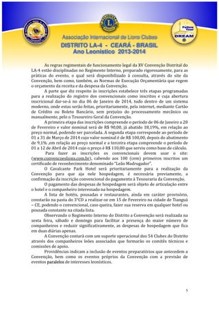 Associação Internacional de Lions Clubes

DISTRITO LA-4 - CEARÁ - BRASIL
Ano Leonístico 2013-2014
As regras regimentais de funcionamento legal da XV Convenção Distrital do
LA-4 estão disciplinadas no Regimento Interno, preparado rigorosamente, para as
práticas do evento, o qual será disponibilizado à consulta, através do site da
Convenção, bem como, também, as Normas de Execução Orçamentária que regem
o orçamento da receita e da despesa da Convenção.
A parte que diz respeito às inscrições estabelece três etapas programadas
para a realização do registro dos convencionais como inscritos e cuja abertura
inscricional dar-se-á no dia 06 de Janeiro de 2014, tudo dentro de um sistema
moderno, onde estas serão feitas, prioritariamente, pela internet, mediante Cartão
de Crédito ou Boleto Bancário, sem prejuízo do processamento mecânico ou
manualmente, pelo o Tesoureiro Geral da Convenção.
A primeira etapa das inscrições compreende o período de 06 de Janeiro a 28
de Fevereiro e valor nominal será de R$ 90,00, já abatido 18,19%, em relação ao
preço normal, podendo ser parcelada. A segunda etapa corresponde ao período de
01 a 31 de Março de 2014 cujo valor nominal é de R$ 100,00, depois do abatimento
de 9,1% ,em relação ao preço normal e a terceira etapa compreende o período de
01 a 12 de Abril de 2014 cujo o preço é R$ 110,00 que serviu como base de cálculo.
Para fazer as inscrições os convencionais devem usar o site:
(www.convencoeslions.com.br), cabendo aos 100 (cem) primeiros inscritos um
certificado de reconhecimento denominado “Leão Madrugador”.
O Cavalcante Park Hotel será prioritariamente para a realização da
Convenção para que aja nele hospedagem, é necessária previamente, a
confirmação da inscrição convencional do pagamento à Tesouraria da Convenção.
O pagamento das despesas de hospedagem será objeto de articulação entre
o hotel e o companheiro interessado na hospedagem.
A lista de hotéis, pousadas e restaurantes, ainda em caráter provisório,
constarão na pasta do 3°CD a realizar-se em 15 de Fevereiro na cidade de Tianguá
– CE, podendo o convencional, caso queira, fazer sua reserva em qualquer hotel ou
pousada constante na citada lista.
Observando o Regimento Interno do Distrito a Convenção será realizada na
sexta feira, sábado e domingo para facilitar a presença do maior número de
companheiros e reduzir significativamente, as despesas de hospedagem que fica
em duas diárias apenas.
A Convenção contará com um suporte operacional dos 54 Clubes do Distrito
através dos companheiros leões associados que formarão os comitês técnicos e
comissões de apoio.
Providências indicam a inclusão de eventos preparatórios que antecedem a
Convenção, bem como os eventos próprios da Convenção com a previsão de
eventos paralelos de interesses leonísticos.

5

 