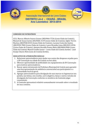 Associação Internacional de Lions Clubes

DISTRITO LA-4 - CEARÁ - BRASIL
Ano Leonístico 2013-2014

COMISSÃO DE PATROCÍNIOS
CCLL Marcos Alberto Soares Goiano (88)9966-7726 (Lions Clube de Crateús),
Manoel de Souza Carmo (85)9606-3139 (Lions Clube de Crateús), Egber Torres
Martins (88)9948-0333 (Lions Clube de Crateús), Luciano Costa dos Santos
(88)9950-7802 (Lions Clube de Crateús), Lauro Brandão Lima (88)3691-0556
(Lions Clube de Crateús), Antonio Osvaldo Pontes Melo (88)9068-0900 (Lions
Clube de Crateús) Manoel Coelho Junior – Lions Clube de Crateús Sertões – José
Araújo Chaves Neto Lions de Crateús Sertões.
INDICATIVO DE ATRIBUIÇÕES BÁSICAS
1. Relacionar patrocinadores para ajudar nos custos das despesas orçadas para
a XV Convenção na cidade de Crateús ou fora dela;
2. Oferecer oportunidade de publicidade nos equipamentos da XV Convenção
para motivar patrocinadores;
3. Buscar apoio estruturante da Prefeitura Municipal de Crateús para garantir
uma boa apresentação da ambiência convencional aos participantes e a
comunidade local no geral;
4. Agregar patrocinadores para divulgação de suas marcas ou logomarcas nos
painéis, nas bolsas, nos crachás, carro alegórico, faixas e outros veículos de
divulgação da Convenção conforme os membros da Comissão julgar
conveniente;
5. A Comissão apresentará relatório semanalmente versando sobre o resultado
de seus contatos.

52

 