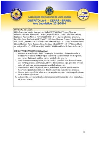 Associação Internacional de Lions Clubes

DISTRITO LA-4 - CEARÁ - BRASIL
Ano Leonístico 2013-2014
COMISSÃO DE SAÚDE
CCLL Francisco Jander Vasconcelos Melo (88)9968-1667 (Lions Clube de
Crateús), Herbert Henry Silva Carmo (85)9630-9278 (Lions Clube de Crateús),
Francisco Newton Moraes Ferreira (88)9956-6471 (Lions Clube de Crateús),
Edvaldo Costa dos Santos (88)9968-5993 (Lions Clube de Crateús), Luciano Costa
dos Santos (88)9950-7802 (Lions Clube de Crateús), CCaLL Alana Madureiro Rosa
(Lions Clube de Nova Russas), Rosa Maria da Silva (88)9945-0427 (Lions Clube
de Independência) e DM Jeane (88)9660-0201 (Lions Clube de Crateús Sertões).
INDICATIVO DE ATRIBUIÇÕES BÁSICAS
1. Comunicar a realização da XV Convenção Distrital do LA-4 em Crateús, à
Secretaria de Saúde do Município, a Unimed, a Clínica Cinco, aos Hospitais,
aos cursos da área de saúde e outras unidades do gênero;
2. Articular com essas organizações de saúde, a possibilidade de atendimento
aos participantes da Convenção, através de exames do tipo glicemia, pressão
arterial, índice de massa corpórea, acuidade visual e etc;
3. Providenciar a instalações de tendas, stands nos espaços periféricos da
Convenção para funcionamento de um serviço de atendimento a saúde;
4. Buscar junto à prefeitura barracas para apoiar artesões e outros profissionais
de atividades correlatas;
5. A Comissão apresentará relatório semanalmente versando sobre o resultado
de seus contatos.

53

 