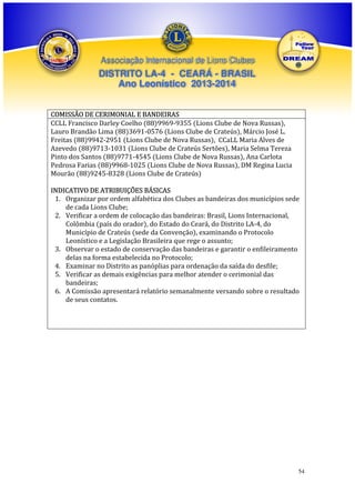Associação Internacional de Lions Clubes

DISTRITO LA-4 - CEARÁ - BRASIL
Ano Leonístico 2013-2014
COMISSÃO DE CERIMONIAL E BANDEIRAS
CCLL Francisco Darley Coelho (88)9969-9355 (Lions Clube de Nova Russas),
Lauro Brandão Lima (88)3691-0576 (Lions Clube de Crateús), Márcio José L.
Freitas (88)9942-2951 (Lions Clube de Nova Russas), CCaLL Maria Alves de
Azevedo (88)9713-1031 (Lions Clube de Crateús Sertões), Maria Selma Tereza
Pinto dos Santos (88)9771-4545 (Lions Clube de Nova Russas), Ana Carlota
Pedrosa Farias (88)9968-1025 (Lions Clube de Nova Russas), DM Regina Lucia
Mourão (88)9245-8328 (Lions Clube de Crateús)
INDICATIVO DE ATRIBUIÇÕES BÁSICAS
1. Organizar por ordem alfabética dos Clubes as bandeiras dos municípios sede
de cada Lions Clube;
2. Verificar a ordem de colocação das bandeiras: Brasil, Lions Internacional,
Colômbia (país do orador), do Estado do Ceará, do Distrito LA-4, do
Município de Crateús (sede da Convenção), examinando o Protocolo
Leonístico e a Legislação Brasileira que rege o assunto;
3. Observar o estado de conservação das bandeiras e garantir o enfileiramento
delas na forma estabelecida no Protocolo;
4. Examinar no Distrito as panóplias para ordenação da saída do desfile;
5. Verificar as demais exigências para melhor atender o cerimonial das
bandeiras;
6. A Comissão apresentará relatório semanalmente versando sobre o resultado
de seus contatos.

54

 
