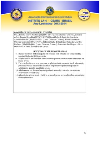 Associação Internacional de Lions Clubes

DISTRITO LA-4 - CEARÁ - BRASIL
Ano Leonístico 2013-2014
COMISSÃO DE PASTAS, BRINDES E TROFÉIS
CCLL Emídia Soares Martins (88)3691-0547 (Lions Clube de Crateús), Antonia
Arlete Borges Brandão (88)3691-0576 (Lions Clube de Crateús), Joaninha
Azevedo Bonfim (88)3691-0351 (Lions Clube de Crateús), Maria Lionete de
Oliveira Caneirino (88)3691-0658 (Lions Clube de Crateús), Maria de Lourdes
Barbosa (88)3691-1444 (Lions Clube de Crateús), Francisca das Chagas – Cicí e
Domadora Martha Áurea Bonfim Leitão.
INDICATIVO DE ATRIBUIÇÕES BÁSICAS
7. Buscar modelos de bolsas para em reunião com o Clube ser selecionada a
possível bolsa da XV Convenção;
8. Propor bolsas em material de qualidade aproximando as cores do Lions e de
baixo preço;
9. Para confecção procurar preços e profissionais do mercado local, não sendo
possível, buscar nas cidades vizinhas empresas ou pessoas capazes de
satisfazer o quesito qualidade preço;
10. A bolsa deve ter dimensões comparáveis as confeccionadas para outras
convenções leonísticas;
11. A Comissão apresentará relatório semanalmente versando sobre o resultado
de seus contatos.

56

 