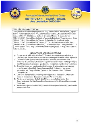 Associação Internacional de Lions Clubes

DISTRITO LA-4 - CEARÁ - BRASIL
Ano Leonístico 2013-2014
COMISSÃO DE APOIO LOGISTICO
CCLL José Wilson de Sousa (88)9920-0176 (Lions Clube de Nova Russas), Egber
Torres Martins (88)3691-0510 (Lions Clube de Crateús), Marcos Alberto Soares
Goiano (88)3691-1731(Lions Clube de Crateús), Manoel de Souza Carmo
(85)9606-3139 (Lions Clube de Crateús),Antonio Edimilson Vasconcelos de Sousa
(88)3617-1241 (Lions Clube de Tamboril), Adonias Pereira Jorge Junior
(88)3617-1269 (Lions Clube de Tamboril) CCaLL Maria Lusiran Aurélio Rosa
(88)9941-4165 (Lions Clube de Crateús), Luciene Gonçalves Lima (88)3437-2324
(Lions Clube de Tauá) Bety Coutinho Souto Melo (88)9822-4507 (Lions Clube de
Independência).
1.
2.
3.

4.
5.
6.

INDICATIVO DE ATRIBUIÇÕES BÁSICAS
Prestar apoio a Direção Geral da XV Convenção nos assuntos relativos a
contatos com autoridades ou personalidades importantes locais ou regionais;
Oferecer informações a cerca de assuntos técnicos relacionados com a
estrutura da Convenção, bem como: Ajudar ostensivamente na Programação,
nos Fóruns e nos Seminários que deverão compor os eventos convencionais;
Trabalhar junto aos seguimentos hoteleiros e de alimentação para que os
princípios de urbanidade da acolhedora cidade de Crateús possam ser
garantidos aos Companheiros Visitantes dos diversos Lions Clubes do
Distrito LA-4;
Usar toda e experiência possível para despertar na cidade de Crateús um
clima de crescimento do evento leonístico XV Convenção;
Ajudar na organização do Café dos Melvin Jones, Baile e Jantar dos
Governadores e Chá das Domadoras bem como no Desfile dos Clubes e suas
Comitivas;
A Comissão apresentará relatório semanalmente versando sobre o resultado
de seus contatos.

57

 