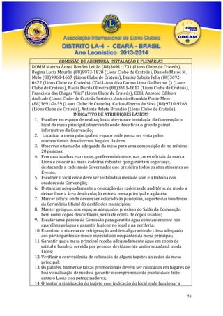 Associação Internacional de Lions Clubes

DISTRITO LA-4 - CEARÁ - BRASIL
Ano Leonístico 2013-2014
COMISSÃO DE ABERTURA, INSTALAÇÃO E PLENÁRIAS
DDMM Martha Áurea Bonfim Leitão (88)3691-1731 (Lions Clube de Crateús),
Regina Lucia Mourão (88)9973-1820 (Lions Clube de Crateús), Daniele Matos M.
Melo (88)9968-1667 (Lions Clube de Crateús), Denise Saboia Felix (88)36920422 (Lions Clube de Crateús), CCaLL Ana diva Carmo Lima Guilherme () (Lions
Clube de Crateús), Nadia Ducila Oliveira (88)3691-1617 (Lions Clube de Crateús),
Francisca das Chagas “Cicí” (Lions Clube de Crateús), CCLL Antonio Edilson
Andrade (Lions Clube de Crateús Sertões), Antonio Oswaldo Ponte Melo
(88)3691-2439 (Lions Clube de Crateús), Carlos Alberto da Silva (88)9710-9266
(Lions Clube de Crateús), Antonia Arlete Brandão (Lions Clube de Crateús).
INDICATIVO DE ATRIBUIÇÕES BASÍCAS
1. Escolher no espaço de realização da abertura e instalação da Convenção o
local da mesa principal observando onde deve ficar o grande painel
informativo da Convenção;
2. Localizar a mesa principal no espaço onde possa ser vista pelos
convencionais dos diversos ângulos da área;
3. Observar o tamanho adequado da mesa para uma composição de no mínimo
20 pessoas;
4. Procurar toalhas e arranjos, preferencialmente, nas cores oficiais da marca
Lions e colocar na mesa cadeiras robustas que garantam segurança,
destacando a cadeira do Governador que presidirá todos os atos atinentes ao
Evento;
5. Escolher o local onde deve ser instalada a mesa de som e a tribuna dos
oradores da Convenção;
6. Distanciar adequadamente a colocação das cadeiras do auditório, de modo a
deixar livre a área de circulação entre a mesa principal e a platéia;
7. Marcar o local onde devem ser colocado às panóplias, suporte das bandeiras
da Cerimônia Oficial do desfile dos municípios;
8. Manter geláguas nos espaços adequados próximo do Salão da Convenção
bem como copos descartáveis, sexta de coleta de copos usados;
9. Escalar uma pessoa da Comissão para garantir água constantemente nos
aparelhos gelágua e garantir higiene no local e na periferia;
10. Examinar o sistema de refrigeração ambiental garantindo clima adequado
aos participantes de modo especial aos ocupantes da mesa principal;
11. Garantir que a mesa principal receba adequadamente água em copos de
cristal e bandeja servida por pessoas devidamente uniformizadas à moda
Lions;
12. Verificar a conveniência de colocação de alguns tapetes ao redor da mesa
principal;
13. Os painéis, banners e faixas promocionais devem ser colocados em lugares de
boa visualização de modo a garantir o compromisso de publicidade feito
entre o Lions e os patrocinadores;
14. Orientar a sinalização do trajeto com indicação do local onde funcionar a
58

 
