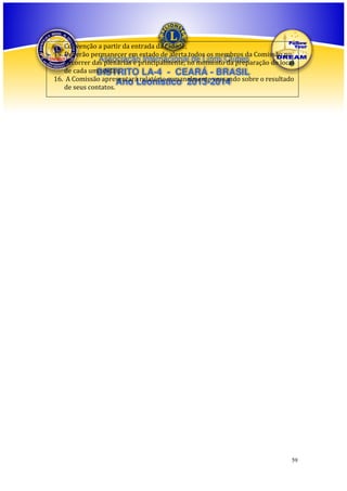 Convenção a partir da entrada da Cidade;
15. Deverão permanecer em estado de alerta todos os membros da Comissão no
Associação Internacional de Lions da preparação do local
decorrer das plenárias e principalmente, no momentoClubes
de cada uma delas;
DISTRITO LA-4 - CEARÁ - BRASIL
16. A Comissão apresentará relatório semanalmente versando sobre o resultado
Ano Leonístico 2013-2014
de seus contatos.

59

 