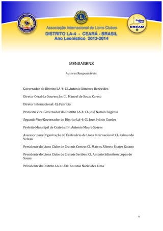 Associação Internacional de Lions Clubes

DISTRITO LA-4 - CEARÁ - BRASIL
Ano Leonístico 2013-2014

MENSAGENS
Autores Responsáveis:

Governador do Distrito LA-4: CL Antonio Ximenes Benevides
Diretor Geral da Convenção: CL Manoel de Souza Carmo
Diretor Internacional: CL Fabrício
Primeiro Vice-Governador do Distrito LA-4: CL José Nazion Eugênio
Segundo Vice-Governador do Distrito LA-4: CL José Evânio Guedes
Prefeito Municipal de Crateús: Dr. Antonio Mauro Soares
Assessor para Organização do Centenário de Lions Internacional: CL Raimundo
Veloso
Presidente do Lions Clube de Crateús Centro: CL Marcos Alberto Soares Goiano
Presidente do Lions Clube de Crateús Sertões: CL Antonio Edimilson Lopes de
Sousa
Presidente do Distrito LA-4 LEO: Antonio Narieudes Lima

6

 