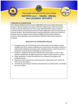 Associação Internacional de Lions Clubes

DISTRITO LA-4 - CEARÁ - BRASIL
Ano Leonístico 2013-2014
COMISSÃO DE ALIMENTAÇÃO
CCLL Manoel Nelinho Pereira Castro (88)9988-2312 (Lions Clube de Crateús
Sertões), Manoel Coelho Lucio Junior (88)3691-2006 (Lions Clube de Crateús
Sertões), Antonio Edimilson de Souza Lopes (88)9660-0201 (Lions Clube de
Crateús Sertões), CCaLLAntonia Ferreira Paulino (88)3691-2693 (Lions Clube de
Crateús Sertões), Reni Almeida Batista Santiago (88)3691-4202 (Lions Clube de
Crateús Sertões), Emídea Soares Martins (88)3691-0547 (Lions Clube de
Crateús), Maria Madalena Azevedo Martins (88)3691-0451 (Lions Clube de
Crateús)
INDICATIVO DE ATRIBUIÇÕES BÁSICAS
1. Conseguir junto aos restaurantes mais representativos da cidade um mini
cardápio para fazer constar da Bolsa dos convencionais, de modo a oferecer a
indicação de refeições fornecidas pelos estabelecimentos, tabela de preços e
endereços como forma de orientação aos convencionais;
2. Verificar a ambiência do local de refeição dos restaurantes e se for o caso
solicitar modificação de algum espaço que melhor venha atender as partes;
3. Exigir qualidade e cordial atendimento aos visitantes deste gênero de
estabelecimento;
4. Examinar outros aspectos que possam parecer importantes por ocasião da
visita aos restaurantes;
5. A Comissão apresentará relatório semanalmente versando sobre o resultado
de seus contatos.

60

 