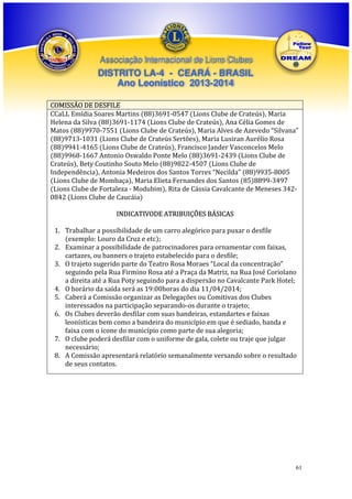 Associação Internacional de Lions Clubes

DISTRITO LA-4 - CEARÁ - BRASIL
Ano Leonístico 2013-2014
COMISSÃO DE DESFILE
CCaLL Emídia Soares Martins (88)3691-0547 (Lions Clube de Crateús), Maria
Helena da Silva (88)3691-1174 (Lions Clube de Crateús), Ana Célia Gomes de
Matos (88)9970-7551 (Lions Clube de Crateús), Maria Alves de Azevedo “Silvana”
(88)9713-1031 (Lions Clube de Crateús Sertões), Maria Lusiran Aurélio Rosa
(88)9941-4165 (Lions Clube de Crateús), Francisco Jander Vasconcelos Melo
(88)9968-1667 Antonio Oswaldo Ponte Melo (88)3691-2439 (Lions Clube de
Crateús), Bety Coutinho Souto Melo (88)9822-4507 (Lions Clube de
Independência), Antonia Medeiros dos Santos Torres “Necilda” (88)9935-8005
(Lions Clube de Mombaça), Maria Elieta Fernandes dos Santos (85)8899-3497
(Lions Clube de Fortaleza - Modubim), Rita de Cássia Cavalcante de Meneses 3420842 (Lions Clube de Caucáia)
INDICATIVODE ATRIBUIÇÕES BÁSICAS
1. Trabalhar a possibilidade de um carro alegórico para puxar o desfile
(exemplo: Louro da Cruz e etc);
2. Examinar a possibilidade de patrocinadores para ornamentar com faixas,
cartazes, ou banners o trajeto estabelecido para o desfile;
3. O trajeto sugerido parte do Teatro Rosa Moraes “Local da concentração”
seguindo pela Rua Firmino Rosa até a Praça da Matriz, na Rua José Coriolano
a direita até a Rua Poty seguindo para a dispersão no Cavalcante Park Hotel;
4. O horário da saída será as 19:00horas do dia 11/04/2014;
5. Caberá a Comissão organizar as Delegações ou Comitivas dos Clubes
interessados na participação separando-os durante o trajeto;
6. Os Clubes deverão desfilar com suas bandeiras, estandartes e faixas
leonísticas bem como a bandeira do município em que é sediado, banda e
faixa com o ícone do município como parte de sua alegoria;
7. O clube poderá desfilar com o uniforme de gala, colete ou traje que julgar
necessário;
8. A Comissão apresentará relatório semanalmente versando sobre o resultado
de seus contatos.

61

 