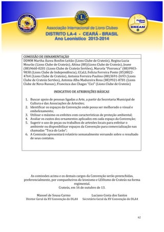 Associação Internacional de Lions Clubes

DISTRITO LA-4 - CEARÁ - BRASIL
Ano Leonístico 2013-2014

COMISSÃO DE ORNAMENTAÇÃO
DDMM Martha Áurea Bonfim Leitão (Lions Clube de Crateús), Regina Lucia
Mourão (Lions Clube de Crateús), Altina (88)(Lions Clube de Crateús), Jeane
(88)9660-0201 (Lions Clube de Crateús Sertões), Marcela “Porronca” (88)99039838 (Lions Clube de Independência), CCaLL Felícia Ferreira Ponte (85)88224764 (Lions Clube de Crateús), Antonia Ferreira Paulino (88)3691-2693 (Lions
Clube de Crateús Sertões), Antonia Alba Madureira Rosa (88)9921-8781 (Lions
Clube de Nova Russas), Francisca das Chagas “Cicí” (Lions Clube de Crateús)
INDICATIVO DE ATRIBUIÇÕES BÁSICAS
1. Buscar apoio de pessoas ligadas a Arte, a partir da Secretaria Municipal de
Cultura e das Associações de Artesões;
2. Identificar os espaços da Convenção onde possa ser melhorado o visual e
embelezamento;
3. Utilizar o máximo os enfeites com características de proteção ambiental;
4. Avaliar os custos dos ornamentos aplicados em cada espaço da Convenção;
5. Sugerir o uso de peças ou trabalhos de artesões locais para enfeitar o
ambiente ou disponibilizar espaços da Convenção para comercialização nas
chamadas “Toca do Leão”;
6. A Comissão apresentará relatório semanalmente versando sobre o resultado
de seus contatos.

As comissões acima e os demais cargos da Convenção serão preenchidas,
preferencialmente, por companheiros do leonismo e LEOismo de Crateús na forma
regimental.
Crateús, em 16 de outubro de 13.
Manoel de Sousa Carmo
Diretor Geral da XV Convenção do DLA4

Luciano Costa dos Santos
Secretário Geral da XV Convenção do DLA4

62

 