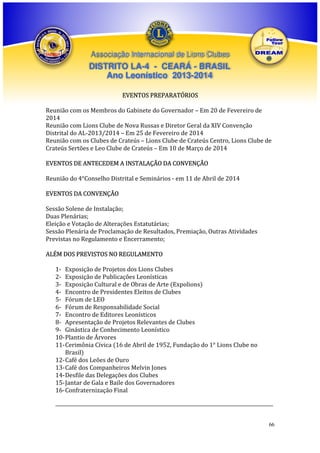 Associação Internacional de Lions Clubes

DISTRITO LA-4 - CEARÁ - BRASIL
Ano Leonístico 2013-2014
EVENTOS PREPARATÓRIOS
Reunião com os Membros do Gabinete do Governador – Em 20 de Fevereiro de
2014
Reunião com Lions Clube de Nova Russas e Diretor Geral da XIV Convenção
Distrital do AL-2013/2014 – Em 25 de Fevereiro de 2014
Reunião com os Clubes de Crateús – Lions Clube de Crateús Centro, Lions Clube de
Crateús Sertões e Leo Clube de Crateús – Em 10 de Março de 2014
EVENTOS DE ANTECEDEM A INSTALAÇÃO DA CONVENÇÃO
Reunião do 4°Conselho Distrital e Seminários - em 11 de Abril de 2014
EVENTOS DA CONVENÇÃO
Sessão Solene de Instalação;
Duas Plenárias;
Eleição e Votação de Alterações Estatutárias;
Sessão Plenária de Proclamação de Resultados, Premiação, Outras Atividades
Previstas no Regulamento e Encerramento;
ALÉM DOS PREVISTOS NO REGULAMENTO
1- Exposição de Projetos dos Lions Clubes
2- Exposição de Publicações Leonísticas
3- Exposição Cultural e de Obras de Arte (Expolions)
4- Encontro de Presidentes Eleitos de Clubes
5- Fórum de LEO
6- Fórum de Responsabilidade Social
7- Encontro de Editores Leonísticos
8- Apresentação de Projetos Relevantes de Clubes
9- Ginástica de Conhecimento Leonístico
10- Plantio de Árvores
11- Cerimônia Cívica (16 de Abril de 1952, Fundação do 1° Lions Clube no
Brasil)
12- Café dos Leões de Ouro
13- Café dos Companheiros Melvin Jones
14- Desfile das Delegações dos Clubes
15- Jantar de Gala e Baile dos Governadores
16- Confraternização Final
___________________________________________________________________________________________
66

 