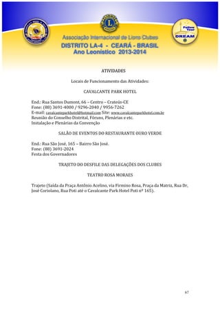 Associação Internacional de Lions Clubes

DISTRITO LA-4 - CEARÁ - BRASIL
Ano Leonístico 2013-2014
ATIVIDADES
Locais de Funcionamento das Atividades:
CAVALCANTE PARK HOTEL
End.: Rua Santos Dumont, 66 – Centro – Crateús-CE
Fone: (88) 3691-4000 / 9296-2040 / 9956-7262
E-mail: cavalcanteparkhotel@hotmail.com Site: www.cavalcanteparkhotel.com.br
Reunião do Conselho Distrital, Fóruns, Plenárias e etc.
Instalação e Plenárias da Convenção
SALÃO DE EVENTOS DO RESTAURANTE OURO VERDE
End.: Rua São José, 165 – Bairro São José.
Fone: (88) 3691-2024
Festa dos Governadores
TRAJETO DO DESFILE DAS DELEGAÇÕES DOS CLUBES
TEATRO ROSA MORAES
Trajeto (Saída da Praça Antônio Acelino, via Firmino Rosa, Praça da Matriz, Rua Dr,
José Coriolano, Rua Poti até o Cavalcante Park Hotel Poti nº 165).

67

 