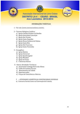 Associação Internacional de Lions Clubes

DISTRITO LA-4 - CEARÁ - BRASIL
Ano Leonístico 2013-2014
INFORMAÇÕES TURÍSTICAS
1 – Ver site (www.convencoeslions.com.br);
2 – Turismo Religioso Católico;
a) Igreja Catedral Senhor do Bonfim
b) Igreja Imaculada Conceição
c) Igreja São Vicente
d) Igreja Santo Expedito
e) Igreja Nossa Senhora de Fátima
f) Igreja Santa Rita
g) Igreja São Francisco
h) Igreja Santa Teresinha
3 – Evangélico:
a) Igreja Batista
b) Igreja Universal
c) Igreja Quadrangular
d) Igreja Mundial
e) Igreja da Graça
f) E diversas Outras
4 – Outras Atividades Turísticas:
a) Associação Caatinga/Serra das Almas
b) Trilha do Castelo/Tucuns
c) Monumentos da Cidade
d) Hipermercados
e) Praças de Convivência e Bairros.
5 – ATIVIDADES LEONÍSTICAS CONVENCIONAIS DIVERSAS
a) Concurso Garota Lions na Convenção de Crateús;

68

 