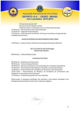Associação Internacional de Lions Clubes

DISTRITO LA-4 - CEARÁ - BRASIL
Ano Leonístico 2013-2014
- Fórum da Juventude LEO
- Encontro dos Presidentes eleitos
- Exposição sobre o Centenário de Lions Clube Internacional
16:00 horas – Encerramento dos Credenciamentos
16:30 horas – Segunda Sessão Plenária
17:30 horas – Encerramento da Plenária, da Gincana Leonística e Suspensão dos
trabalhos da Secretaria
SALÃO DE EVENTOS DO RESTAURANTE OURO VERDE
23:00 horas – Jantar de Gala e Baile dos Governadores(Conjunto Musical)
Dia 13 de Abril de 2014 (Domingo)
Restaurante Paladars
08:00 horas – Café dos Melvin Jones
Cavalcante Park Hotel
08:30 horas – Reabertura da Secretaria
09:00 horas – Terceira Sessão Plenária
09:30 horas – Recesso da Plenária e inicio das Eleições e Votações Estatutárias
10:30 horas – Encerramento das Eleições e Votações e reinício da Plenária
12:00 horas – Encerramento dos Trabalhos da Secretaria e das Exposições
13:00 horas – Encerramento da Plenária, da Cerimônia de arreamento das
bandeiras e encerramento da Convenção
13:30 horas – Confraternização(Local a ser indicado)
Observações: O programa detalhado das plenárias e das demais atividades será
divulgado oportunamente através das respectivas páginas.

70

 