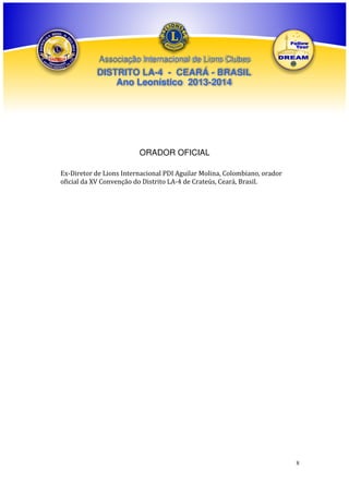 Associação Internacional de Lions Clubes

DISTRITO LA-4 - CEARÁ - BRASIL
Ano Leonístico 2013-2014

ORADOR OFICIAL
Ex-Diretor de Lions Internacional PDI Aguilar Molina, Colombiano, orador
oficial da XV Convenção do Distrito LA-4 de Crateús, Ceará, Brasil.

8

 