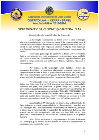 Associação Internacional de Lions Clubes

DISTRITO LA-4 - CEARÁ - BRASIL
Ano Leonístico 2013-2014
PROJETO BÁSICO DA XV CONVENÇÃO DISTRITAL DLA-4
Comunicado– Abertura Oficial da XV Convenção
A Associação Internacional de Lions Clubes é uma Instituição
vibrante, mundialmente, tem como sua maior festa comemorativa junto à
comunidade, instrumento da Convenção anual, que se descortina na área de
jurisdição dos Distritos como regionais, Distritos Múltiplos como nacionais
e as famosas Convenções Internacionais que mobilizam as comunidades do
mundo.
Encorajado pela força do Leonismo o Lions Clube de Crateús
Centro, pela segundo vez, vinte anos depois, consegue trazer para a cidade
de Crateús, o mais alto acontecimento do Leonismo, oportunidade em que
espera o comparecimento das autoridades locais, regionais, nacionais e
internacionais.
Por ocasião desta Convenção serão debatidos temas de
interesses leonísticos previamente planejados, assuntos atinentes ao
desenvolvimento social e local. E, para sermos mais claro, fato como este,
oferecerá ao município, além da divulgação da Cultura local, também figura
a oportunidade de negócios para muitos comerciantes da comunidade.
Por esta razão temos a honra de comunicar aos Companheiros
Leões dos Clubes do Distrito LA-4, enquanto convidamos a comunidade
cearense em geral, em particular, a gente amiga de Crateús, para
vivenciarmos durante três dias, as atividades da XV Convenção Distrital do
DLA-4, a realizar-se nas dependências do CAVALCANTE PARK HOTEL. Vale
salientar aqui, o enorme potencial da nossa família leonística distrital, que
para um evento desta natureza, envolve milhares de pessoas e neste
estamos esperando, na cidade de Crateús, cerca de 700 Convencionais.
A realização da XV Convenção em Crateús deu ao Lions Clube de
Crateús Centro, a grande oportunidade de ter homenageado como Patrono
da Convenção, o CL Osvaldo Bezerra do Nascimento (In Memorian), entende
o Clube, que o homenageado é merecedor da significativa distinção, não
apenas por ter sido um dedicado Leão, mas, pela larga folha de serviços
prestados à comunidade, na qualidade de homem público e de pessoa
humana.
Desta forma, esperamos o comparecimento de todos à abertura
da Convenção, para darmos as boas vindas aos valorosos convencionais e
prestigiarmos o magistral evento.

9

 