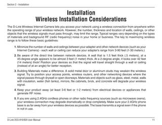 11
D-Link DCS-910/920 User Manual
Section 2 - Installation
Wireless Installation Considerations
The D-Link Wireless Internet Camera lets you access your network using a wireless connection from anywhere within
the operating range of your wireless network. However, the number, thickness and location of walls, ceilings, or other
objects that the wireless signals must pass through, may limit the range. Typical ranges vary depending on the types
of materials and background RF (radio frequency) noise in your home or business. The key to maximizing wireless
range is to follow these basic guidelines:
1. Minimize the number of walls and ceilings between your adapter and other network devices (such as your
Internet Camera) - each wall or ceiling can reduce your adapter’s range from 3-90 feet (1-30 meters.)
2. Be aware of the direct line between network devices. A wall that is 1.5 feet thick (.5 meters), at a
45-degree angle appears to be almost 3 feet (1 meter) thick. At a 2-degree angle, it looks over 42 feet
(14 meters) thick! Position your devices so that the signal will travel straight through a wall or ceiling
(instead of at an angle) for better reception.
3. Building Materials make a difference. A solid metal door or aluminum studs may weaken the wireless
signal. Try to position your access points, wireless routers, and other networking devices where the
signal passes through drywall or open doorways.Materials and objects such as glass, steel, metal, walls
with insulation, water (fish tanks), mirrors, file cabinets, brick, and concrete will degrade your wireless
signal.
4. Keep your product away (at least 3-6 feet or 1-2 meters) from electrical devices or appliances that
generate RF noise.
5. If you are using 2.4GHz cordless phones or other radio frequency sources (such as microwave ovens),
your wireless connection may degrade dramatically or drop completely. Make sure your 2.4GHz phone
base is as far away from your wireless devices as possible.The base transmits a signal even if the phone
in not in use.
Installation
 