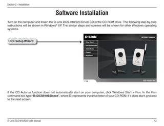 12
D-Link DCS-910/920 User Manual
Section 2 - Installation
Turn on the computer and Insert the D-Link DCS-910/920 Driver CD in the CD-ROM drive. The following step-by-step
instructions will be shown in Windows®
XP. The similar steps and screens will be shown for other Windows operating
systems.
If the CD Autorun function does not automatically start on your computer, click Windows Start  Run. In the Run
command box type “D:DCS910920.exe”, where D: represents the drive letter of your CD-ROM. If it does start, proceed
to the next screen.
Software Installation
Click Setup Wizard
 